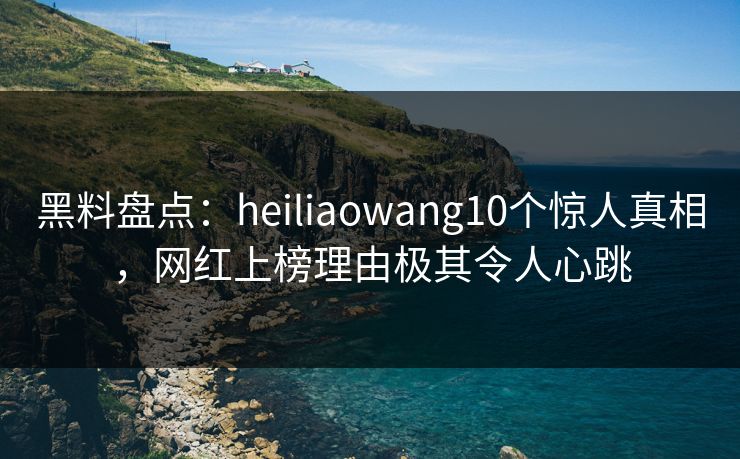 黑料盘点：heiliaowang10个惊人真相，网红上榜理由极其令人心跳
