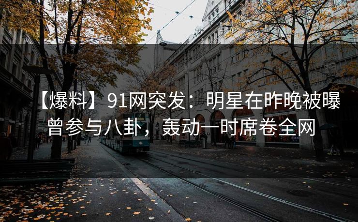 【爆料】91网突发：明星在昨晚被曝曾参与八卦，轰动一时席卷全网