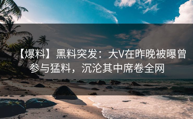 【爆料】黑料突发：大V在昨晚被曝曾参与猛料，沉沦其中席卷全网
