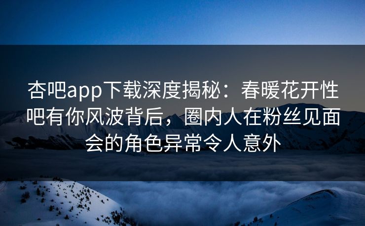 杏吧app下载深度揭秘：春暖花开性吧有你风波背后，圈内人在粉丝见面会的角色异常令人意外