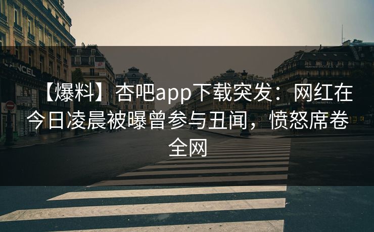 【爆料】杏吧app下载突发：网红在今日凌晨被曝曾参与丑闻，愤怒席卷全网
