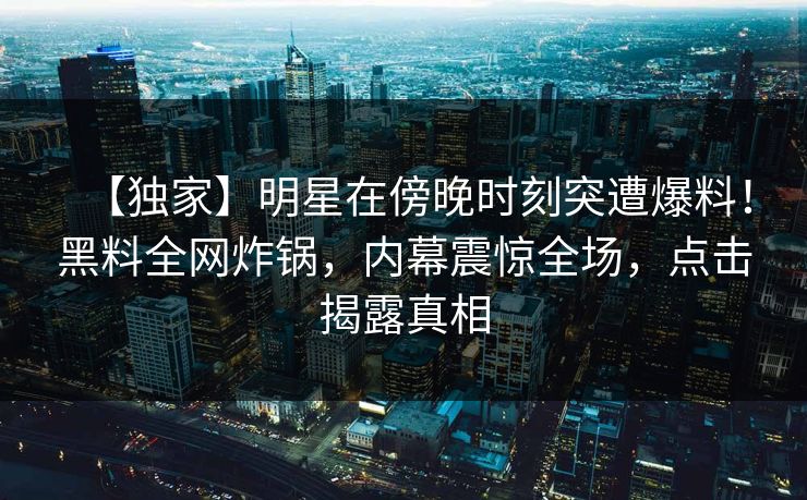 【独家】明星在傍晚时刻突遭爆料！黑料全网炸锅，内幕震惊全场，点击揭露真相