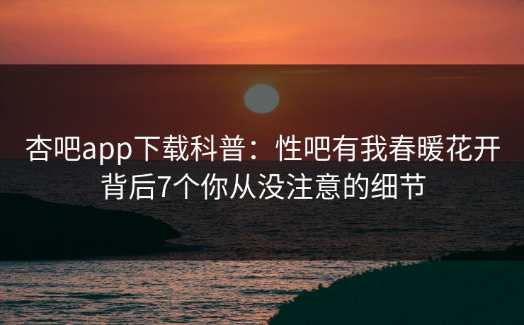 杏吧app下载科普：性吧有我春暖花开背后7个你从没注意的细节