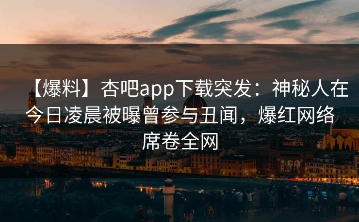 【爆料】杏吧app下载突发：神秘人在今日凌晨被曝曾参与丑闻，爆红网络席卷全网