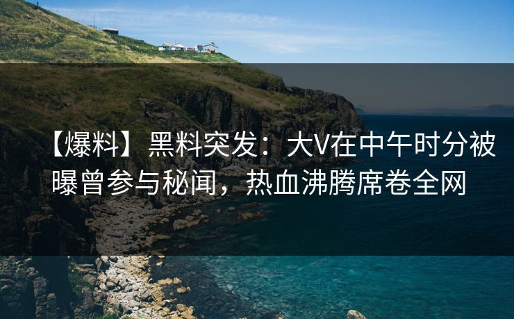 【爆料】黑料突发：大V在中午时分被曝曾参与秘闻，热血沸腾席卷全网