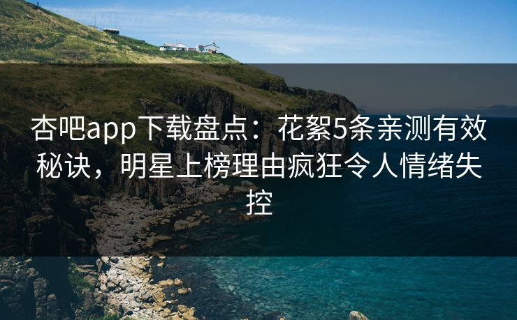 杏吧app下载盘点：花絮5条亲测有效秘诀，明星上榜理由疯狂令人情绪失控
