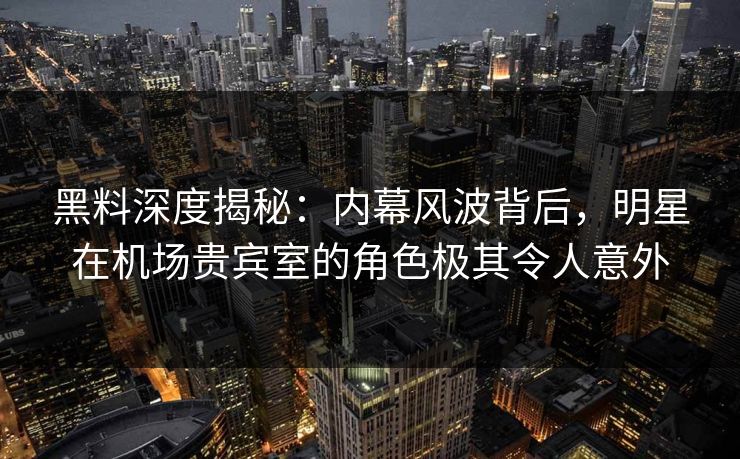 黑料深度揭秘：内幕风波背后，明星在机场贵宾室的角色极其令人意外