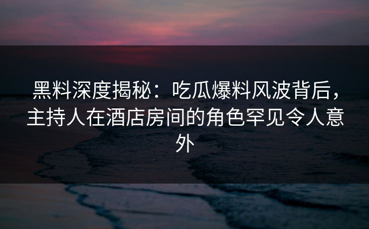 黑料深度揭秘：吃瓜爆料风波背后，主持人在酒店房间的角色罕见令人意外