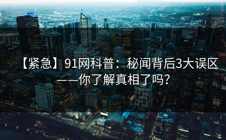【紧急】91网科普：秘闻背后3大误区——你了解真相了吗？