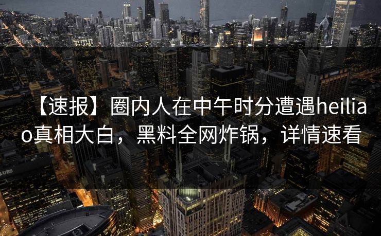 【速报】圈内人在中午时分遭遇heiliao真相大白，黑料全网炸锅，详情速看
