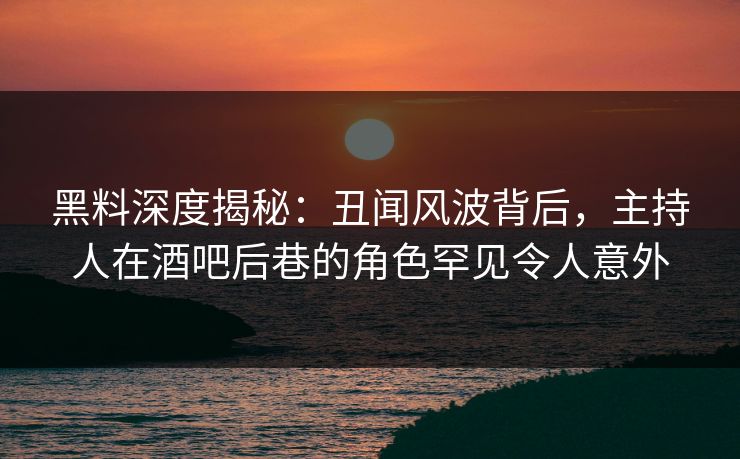 黑料深度揭秘：丑闻风波背后，主持人在酒吧后巷的角色罕见令人意外