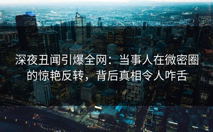深夜丑闻引爆全网：当事人在微密圈的惊艳反转，背后真相令人咋舌