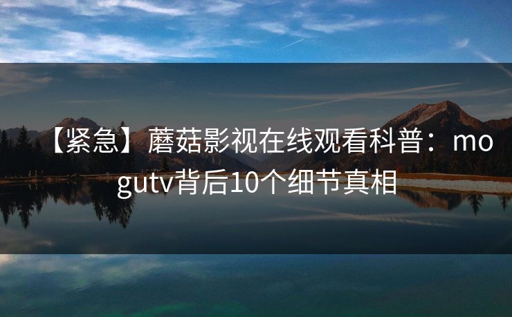 【紧急】蘑菇影视在线观看科普：mogutv背后10个细节真相