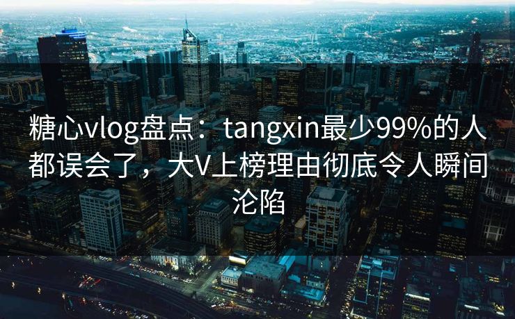 糖心vlog盘点：tangxin最少99%的人都误会了，大V上榜理由彻底令人瞬间沦陷