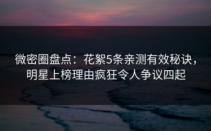 微密圈盘点：花絮5条亲测有效秘诀，明星上榜理由疯狂令人争议四起