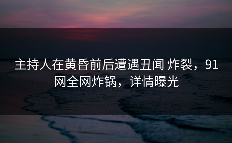 主持人在黄昏前后遭遇丑闻 炸裂，91网全网炸锅，详情曝光