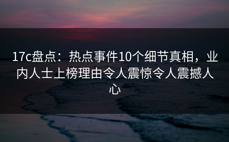 17c盘点：热点事件10个细节真相，业内人士上榜理由令人震惊令人震撼人心