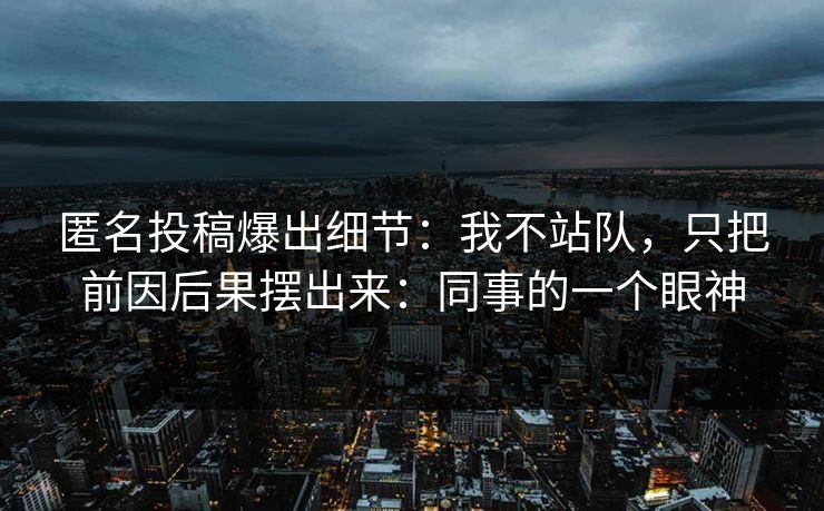 匿名投稿爆出细节：我不站队，只把前因后果摆出来：同事的一个眼神
