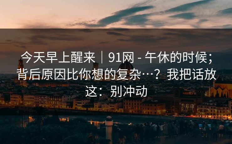 今天早上醒来｜91网 - 午休的时候；背后原因比你想的复杂…？我把话放这：别冲动