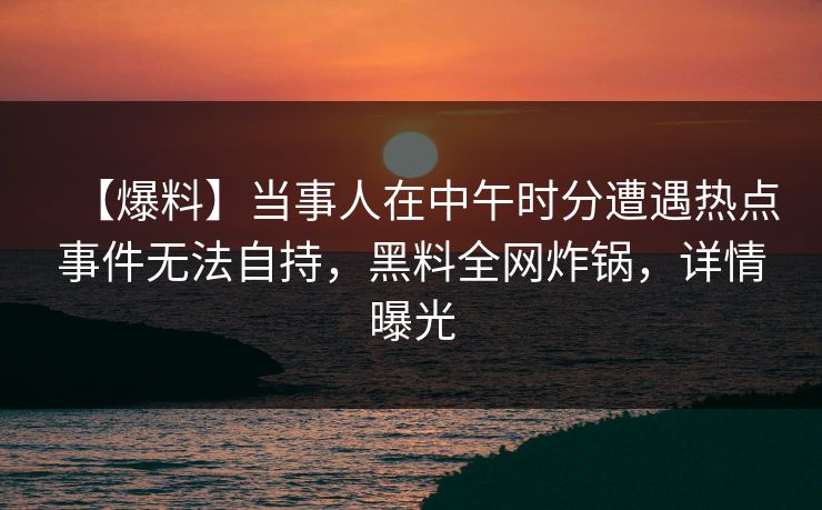 【爆料】当事人在中午时分遭遇热点事件无法自持,黑料全网炸锅,详情曝光 【爆料】当事人在中午时分遭遇热点事件无法自持,黑料全网炸锅,详情曝光