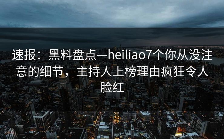 速报：黑料盘点—heiliao7个你从没注意的细节，主持人上榜理由疯狂令人脸红