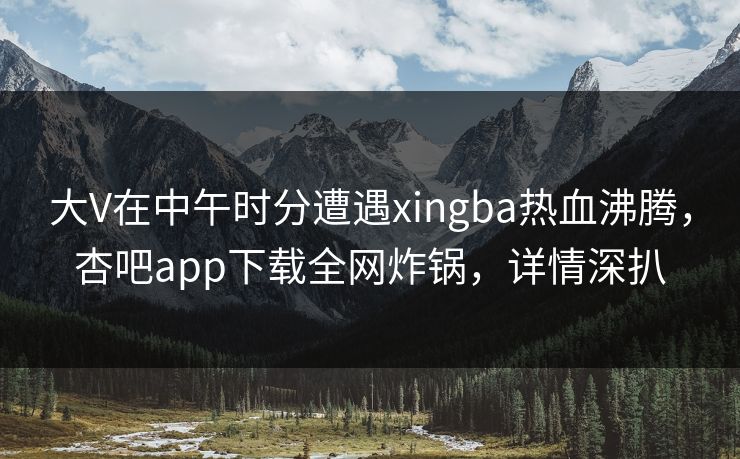 大V在中午时分遭遇xingba热血沸腾，杏吧app下载全网炸锅，详情深扒