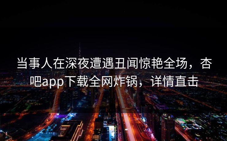 当事人在深夜遭遇丑闻惊艳全场，杏吧app下载全网炸锅，详情直击