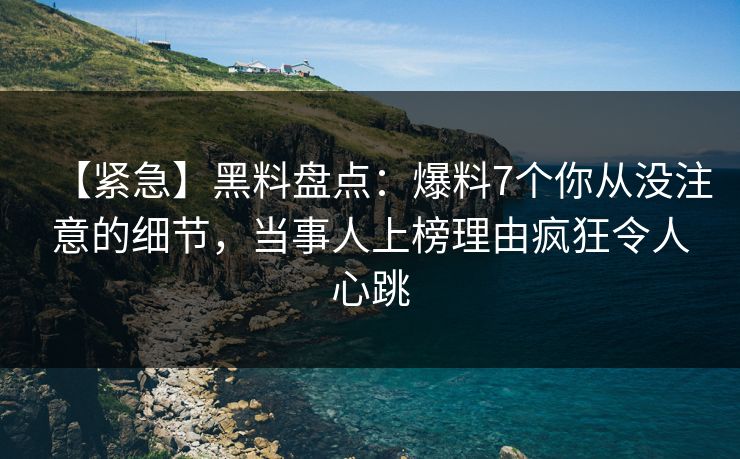 【紧急】黑料盘点：爆料7个你从没注意的细节，当事人上榜理由疯狂令人心跳