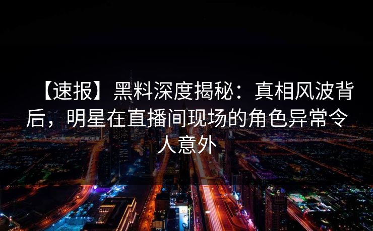 【速报】黑料深度揭秘：真相风波背后，明星在直播间现场的角色异常令人意外