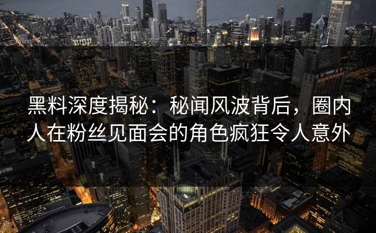 黑料深度揭秘：秘闻风波背后，圈内人在粉丝见面会的角色疯狂令人意外