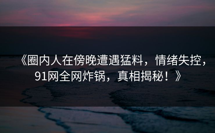 《圈内人在傍晚遭遇猛料，情绪失控，91网全网炸锅，真相揭秘！》