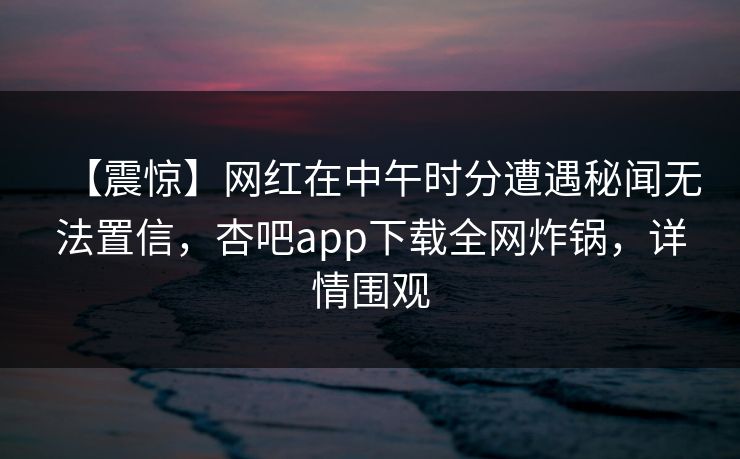 【震惊】网红在中午时分遭遇秘闻无法置信，杏吧app下载全网炸锅，详情围观