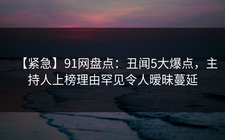 【紧急】91网盘点：丑闻5大爆点，主持人上榜理由罕见令人暧昧蔓延