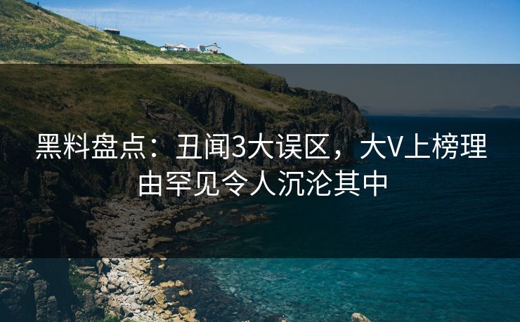 黑料盘点：丑闻3大误区，大V上榜理由罕见令人沉沦其中