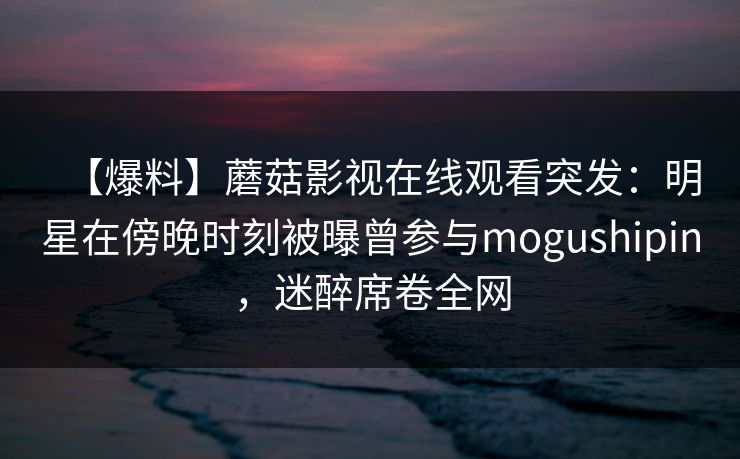 【爆料】蘑菇影视在线观看突发：明星在傍晚时刻被曝曾参与mogushipin，迷醉席卷全网