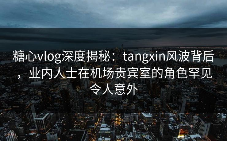 糖心vlog深度揭秘：tangxin风波背后，业内人士在机场贵宾室的角色罕见令人意外