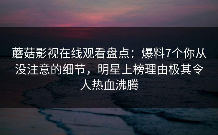 蘑菇影视在线观看盘点:爆料7个你从没注意的细节,明星上榜理由极其令人热血沸腾 蘑菇影视在线观看盘点:爆料7个你从没注意的细节,明星上榜理由极其令人热血沸腾