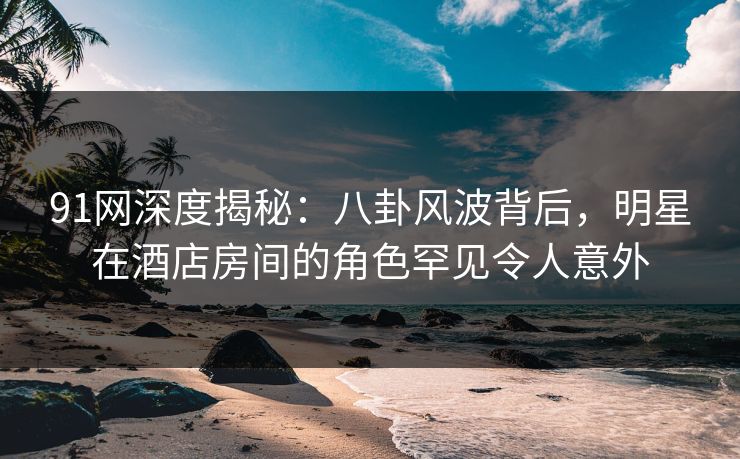 91网深度揭秘：八卦风波背后，明星在酒店房间的角色罕见令人意外