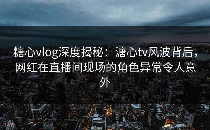 糖心vlog深度揭秘：溏心tv风波背后，网红在直播间现场的角色异常令人意外