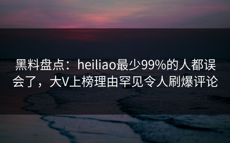 黑料盘点:heiliao最少99%的人都误会了,大V上榜理由罕见令人刷爆评论 黑料盘点:heiliao最少99%的人都误会了,大V上榜理由罕见令人刷爆评论