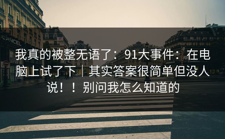 我真的被整无语了：91大事件：在电脑上试了下｜其实答案很简单但没人说！！别问我怎么知道的