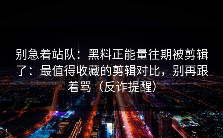 别急着站队：黑料正能量往期被剪辑了：最值得收藏的剪辑对比，别再跟着骂（反诈提醒）