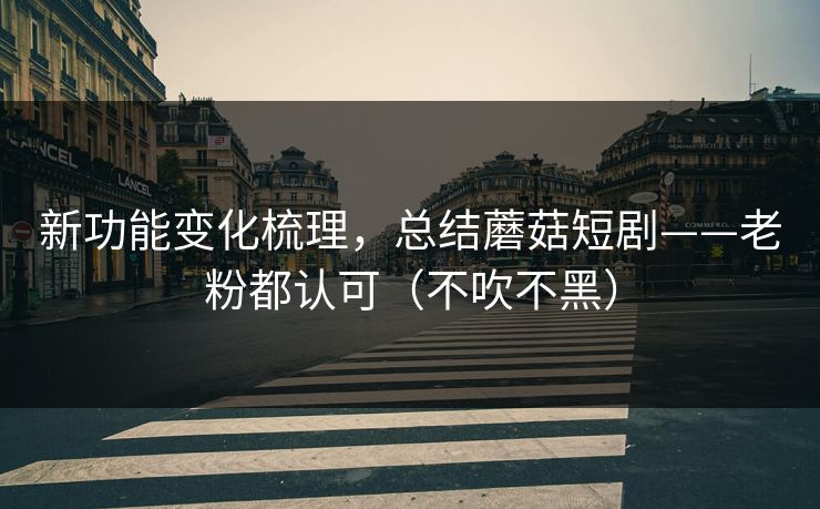 新功能变化梳理，总结蘑菇短剧——老粉都认可（不吹不黑）