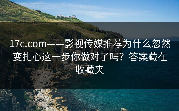 17c.com——影视传媒推荐为什么忽然变扎心这一步你做对了吗？答案藏在收藏夹