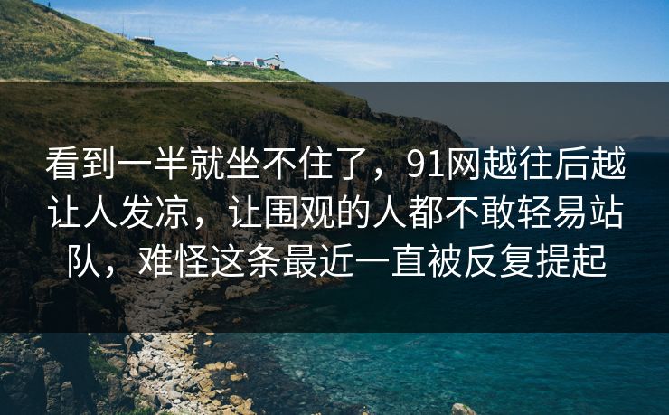 看到一半就坐不住了,91网越往后越让人发凉,让围观的人都不敢轻易站队,难怪这条最近一直被反复提起 看到一半就坐不住了,91网越往后越让人发凉,让围观的人都不敢轻易站队,难怪这条最近一直被反复提起