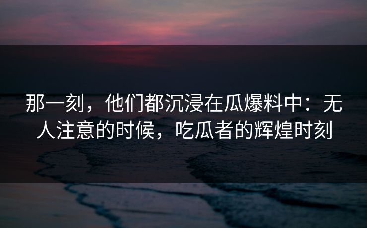 那一刻，他们都沉浸在瓜爆料中：无人注意的时候，吃瓜者的辉煌时刻