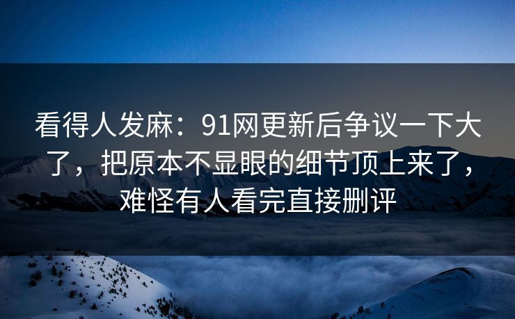 看得人发麻：91网更新后争议一下大了，把原本不显眼的细节顶上来了，难怪有人看完直接删评
